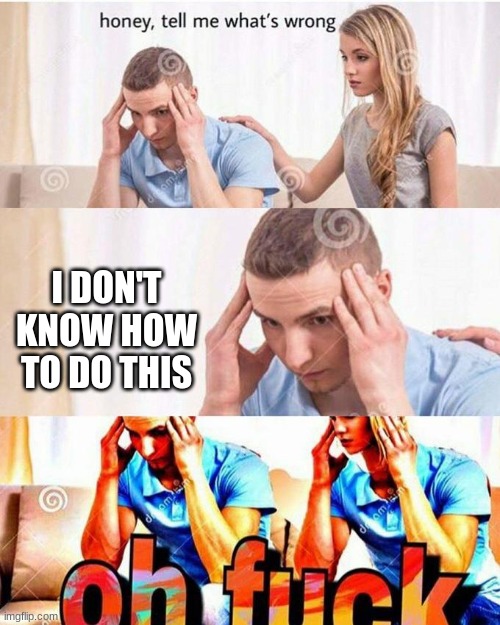 honey, tell me what's wrong | I DON'T KNOW HOW TO DO THIS | image tagged in honey tell me what's wrong | made w/ Imgflip meme maker