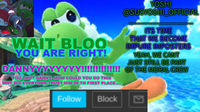 Yoshi_Official Announcement Temp v6 | WAIT BLOO; YOU ARE RIGHT! DANNYYYYYYYY!!!!!!!!!!!!!! YOU IDIOT DANNY, HOW COULD YOU DO THIS
WHY DID EVERYONE TRUST HIM IN TH FIRST PLACE.... | image tagged in yoshi_official announcement temp v6 | made w/ Imgflip meme maker