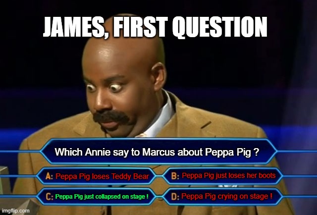 Who Wants to be a Millionaire | JAMES, FIRST QUESTION; Which Annie say to Marcus about Peppa Pig ? Peppa Pig loses Teddy Bear; Peppa Pig just loses her boots; Peppa Pig just collapsed on stage ! Peppa Pig crying on stage ! | image tagged in who wants to be a millionaire | made w/ Imgflip meme maker