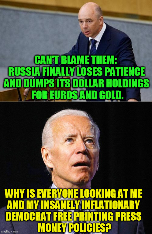 Did the Democrats really think after their constant Russia bashing and scapegoating they were going to hold on forever anyway? | CAN'T BLAME THEM:  
RUSSIA FINALLY LOSES PATIENCE 
AND DUMPS ITS DOLLAR HOLDINGS 
FOR EUROS AND GOLD. WHY IS EVERYONE LOOKING AT ME 
AND MY INSANELY INFLATIONARY 
DEMOCRAT FREE PRINTING PRESS 
MONEY POLICIES? | image tagged in joe biden,federal reserve,fiscal policy,dollar dumps,democrat inflation,russia | made w/ Imgflip meme maker