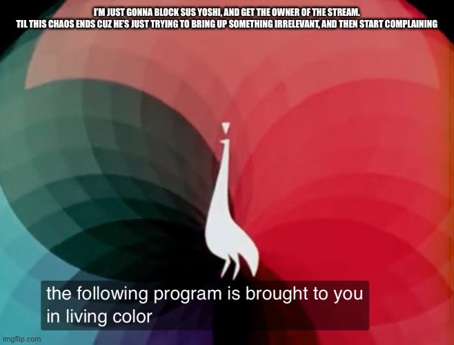 This situation is getting worse. | I’M JUST GONNA BLOCK SUS YOSHI, AND GET THE OWNER OF THE STREAM.

TIL THIS CHAOS ENDS CUZ HE’S JUST TRYING TO BRING UP SOMETHING IRRELEVANT, AND THEN START COMPLAINING | image tagged in the following program is brought to you in living color | made w/ Imgflip meme maker
