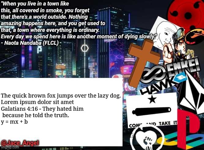 Testing... |  The quick brown fox jumps over the lazy dog.
Lorem ipsum dolor sit amet
Galatians 4:16 - They hated him

 because he told the truth.
y = mx + b | image tagged in jace_angel announcement/update | made w/ Imgflip meme maker