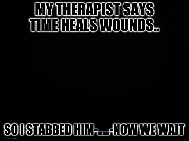 OOP | MY THERAPIST SAYS TIME HEALS WOUNDS.. SO I STABBED HIM-.....-NOW WE WAIT | image tagged in black background | made w/ Imgflip meme maker