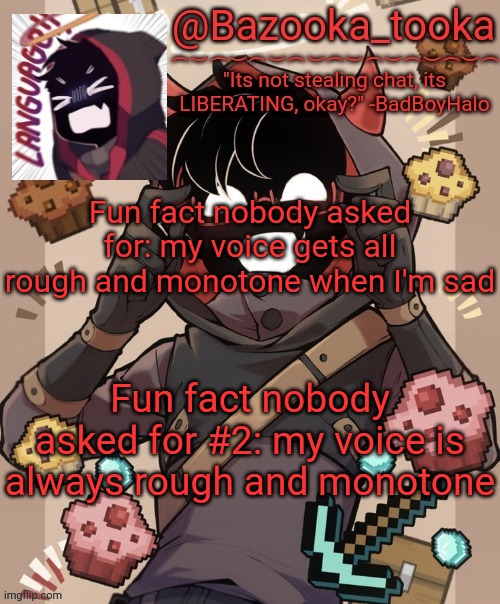 Except for when im around people. Gotta hide the depression, ya know? | Fun fact nobody asked for: my voice gets all rough and monotone when I'm sad; Fun fact nobody asked for #2: my voice is always rough and monotone | image tagged in bazooka's new bbh template | made w/ Imgflip meme maker