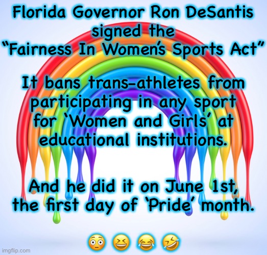 DeSantis The Legend | Florida Governor Ron DeSantis
signed the
“Fairness In Women’s Sports Act”; It bans trans-athletes from
participating in any sport
for ‘Women and Girls’ at
educational institutions. And he did it on June 1st,
the first day of ‘Pride’ month.
 
😳 😆 😂 🤣 | image tagged in lgbtq,desantis,gay pride | made w/ Imgflip meme maker