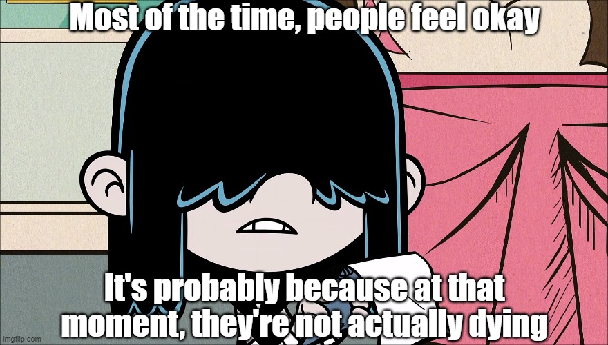 Wise words from Lucy Loud 4 | Most of the time, people feel okay; It's probably because at that moment, they're not actually dying | image tagged in the loud house | made w/ Imgflip meme maker