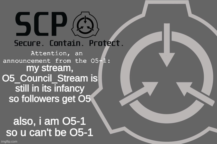 new stream | my stream, O5_Council_Stream is still in its infancy so followers get O5; also, i am O5-1 so u can't be O5-1 | image tagged in o5-1 announcement | made w/ Imgflip meme maker