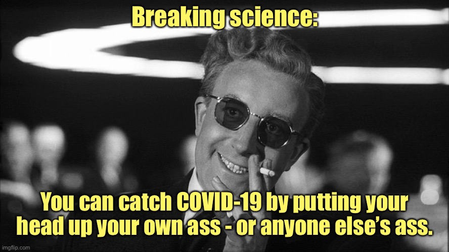Doctor Strangelove says... | Breaking science: You can catch COVID-19 by putting your head up your own ass - or anyone else’s ass. | image tagged in doctor strangelove says | made w/ Imgflip meme maker