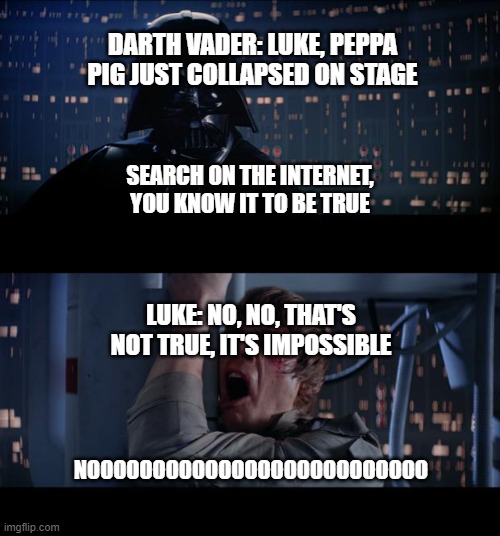 I Am Your Father | DARTH VADER: LUKE, PEPPA PIG JUST COLLAPSED ON STAGE; SEARCH ON THE INTERNET, YOU KNOW IT TO BE TRUE; LUKE: NO, NO, THAT'S NOT TRUE, IT'S IMPOSSIBLE; NOOOOOOOOOOOOOOOOOOOOOOOOOO | image tagged in memes,star wars no | made w/ Imgflip meme maker