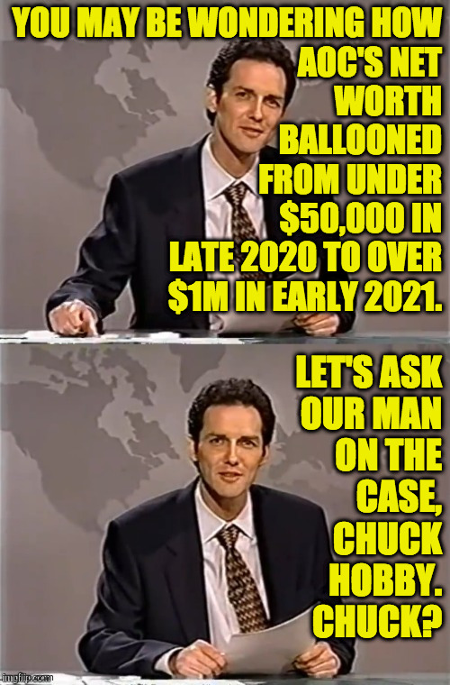 WEEKEND UPDATE WITH NORM | YOU MAY BE WONDERING HOW
AOC'S NET
WORTH
BALLOONED
FROM UNDER
$50,000 IN
LATE 2020 TO OVER
$1M IN EARLY 2021. LET'S ASK
OUR MAN
ON THE
CASE, | image tagged in weekend update with norm | made w/ Imgflip meme maker