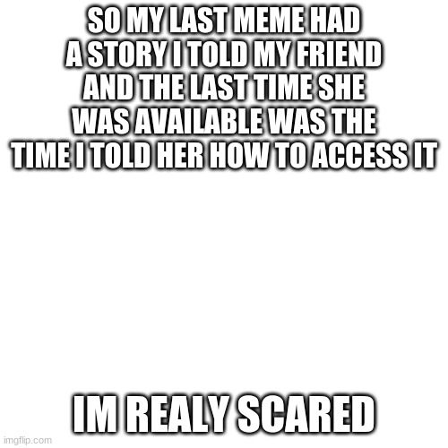 Blank Transparent Square Meme | SO MY LAST MEME HAD A STORY I TOLD MY FRIEND AND THE LAST TIME SHE WAS AVAILABLE WAS THE TIME I TOLD HER HOW TO ACCESS IT; IM REALY SCARED | image tagged in memes,blank transparent square | made w/ Imgflip meme maker