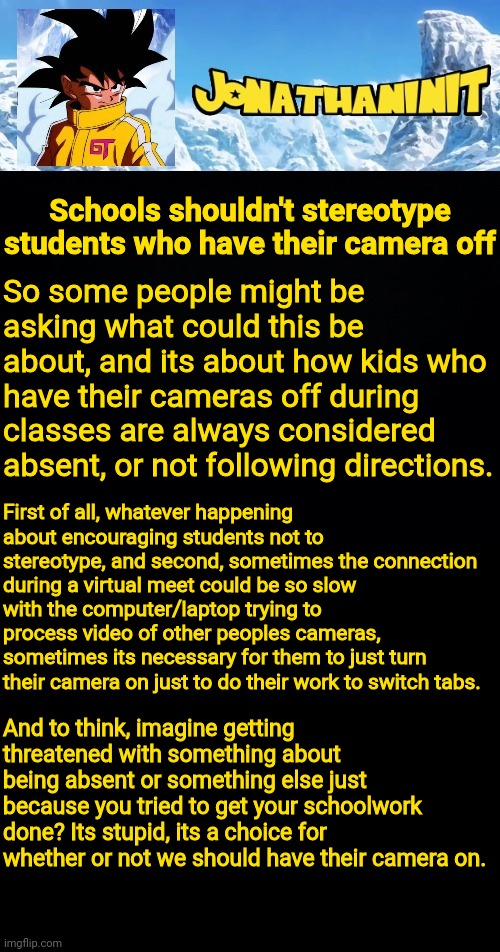 jonathaninit GT | Schools shouldn't stereotype students who have their camera off; So some people might be asking what could this be about, and its about how kids who have their cameras off during classes are always considered absent, or not following directions. First of all, whatever happening about encouraging students not to stereotype, and second, sometimes the connection during a virtual meet could be so slow with the computer/laptop trying to process video of other peoples cameras, sometimes its necessary for them to just turn their camera on just to do their work to switch tabs. And to think, imagine getting threatened with something about being absent or something else just because you tried to get your schoolwork done? Its stupid, its a choice for whether or not we should have their camera on. | image tagged in jonathaninit gt | made w/ Imgflip meme maker
