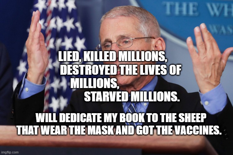Dr Fauci Hands Up | LIED, KILLED MILLIONS,        DESTROYED THE LIVES OF MILLIONS,                                  STARVED MILLIONS. WILL DEDICATE MY BOOK TO THE SHEEP THAT WEAR THE MASK AND GOT THE VACCINES. | image tagged in dr fauci hands up | made w/ Imgflip meme maker