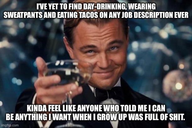 When I grow up | I’VE YET TO FIND DAY-DRINKING, WEARING SWEATPANTS AND EATING TACOS ON ANY JOB DESCRIPTION EVER; KINDA FEEL LIKE ANYONE WHO TOLD ME I CAN BE ANYTHING I WANT WHEN I GROW UP WAS FULL OF SHIT. | image tagged in memes,leonardo dicaprio cheers | made w/ Imgflip meme maker