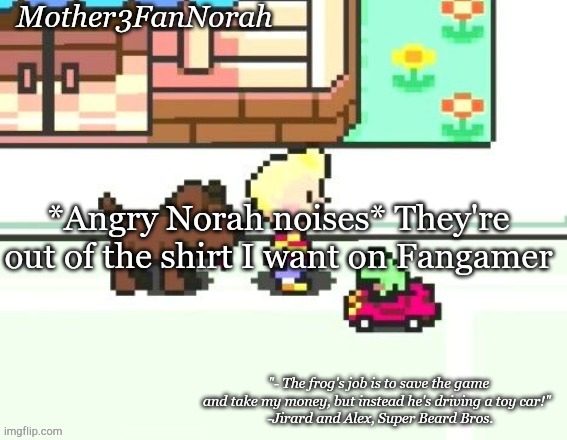 :/ | *Angry Norah noises* They're out of the shirt I want on Fangamer | image tagged in norah's frog car template | made w/ Imgflip meme maker