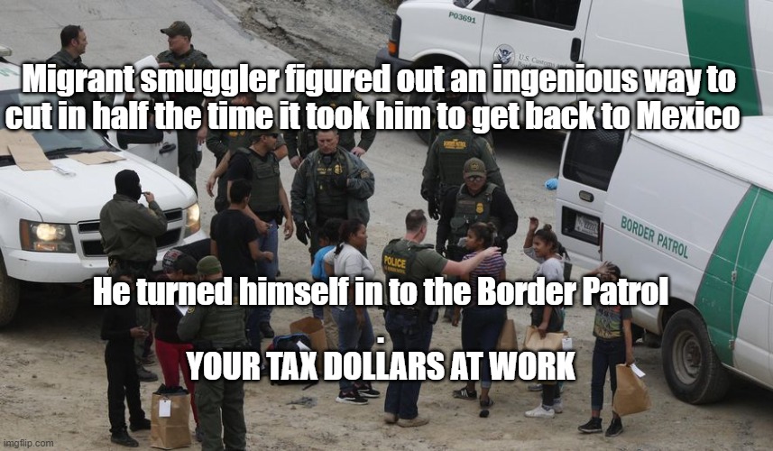 Thank you Joe Biden! | Migrant smuggler figured out an ingenious way to cut in half the time it took him to get back to Mexico; He turned himself in to the Border Patrol
.
YOUR TAX DOLLARS AT WORK | image tagged in politics,leftists,taxes,joe biden | made w/ Imgflip meme maker