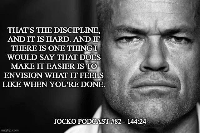 Jocko's Advice | THAT'S THE DISCIPLINE,
AND IT IS HARD. AND IF
THERE IS ONE THING I
WOULD SAY THAT DOES
MAKE IT EASIER IS TO
ENVISION WHAT IT FEELS
LIKE WHEN YOU'RE DONE. JOCKO PODCAST #82 - 144:24 | image tagged in jocko's advice template,jocko willink,getafterit,jockopodcast | made w/ Imgflip meme maker