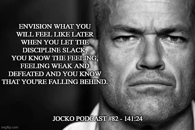 Jocko's Advice | ENVISION WHAT YOU
WILL FEEL LIKE LATER
WHEN YOU LET THE
DISCIPLINE SLACK,
YOU KNOW THE FEELING,
FEELING WEAK AND
DEFEATED AND YOU KNOW
THAT YOU'RE FALLING BEHIND. JOCKO PODCAST #82 - 141:24 | image tagged in jocko's advice template,jocko willink,getafterit,jockopodcast | made w/ Imgflip meme maker