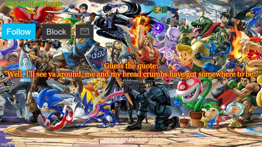 I'm bored xD | Guess the quote:
"Well, I'll see ya around, me and my bread crumbs have got somewhere to be." | image tagged in norahs smash template | made w/ Imgflip meme maker