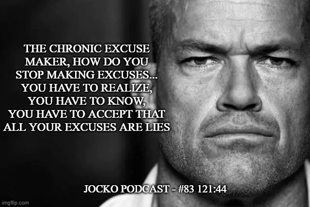 Jocko's Advice | THE CHRONIC EXCUSE
MAKER, HOW DO YOU
STOP MAKING EXCUSES...
YOU HAVE TO REALIZE,
YOU HAVE TO KNOW,
YOU HAVE TO ACCEPT THAT
ALL YOUR EXCUSES ARE LIES; JOCKO PODCAST - #83 121:44 | image tagged in jocko's advice template,jocko willink,getafterit,jockopodcast | made w/ Imgflip meme maker