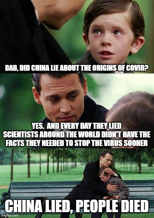 Finding Neverland | DAD, DID CHINA LIE ABOUT THE ORIGINS OF COVID? YES.  AND EVERY DAY THEY LIED SCIENTISTS AROUND THE WORLD DIDN'T HAVE THE FACTS THEY NEEDED TO STOP THE VIRUS SOONER; CHINA LIED, PEOPLE DIED | image tagged in memes,finding neverland | made w/ Imgflip meme maker