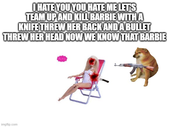 Blank White Template | I HATE YOU YOU HATE ME LET'S TEAM UP AND KILL BARBIE WITH A KNIFE THREW HER BACK AND A BULLET THREW HER HEAD NOW WE KNOW THAT BARBIE | image tagged in blank white template | made w/ Imgflip meme maker