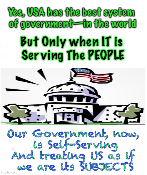 Who is Serving Whom | Yes, USA has the best system 
of government—in the world; But Only when IT is 
Serving The PEOPLE; Our Government, now, 
is Self-Serving
And treating US as if 
we are its SUBJECTS | image tagged in dems hate america,biden admin tyrannical,power control money,president or king,thanks biden voters,80 million morons | made w/ Imgflip meme maker