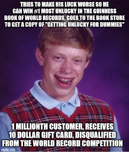That's so un/lucky! O.o | TRIES TO MAKE HIS LUCK WORSE SO HE CAN WIN #1 MOST UNLUCKY IN THE GUINNESS BOOK OF WORLD RECORDS, GOES TO THE BOOK STORE TO GET A COPY OF "GETTING UNLUCKY FOR DUMMIES"; 1 MILLIONTH CUSTOMER, RECEIVES 10 DOLLAR GIFT CARD, DISQUALIFIED FROM THE WORLD RECORD COMPETITION | image tagged in memes,bad luck brian,funny,unlucky,for dummies,world record | made w/ Imgflip meme maker