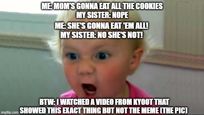 She's gonna eat all the cookies | ME: MOM'S GONNA EAT ALL THE COOKIES
MY SISTER: NOPE; ME: SHE'S GONNA EAT 'EM ALL!
MY SISTER: NO SHE'S NOT! BTW: I WATCHED A VIDEO FROM KYOOT THAT SHOWED THIS EXACT THING BUT NOT THE MEME (THE PIC) | image tagged in crazybaby,funny,kyoot,cookies | made w/ Imgflip meme maker
