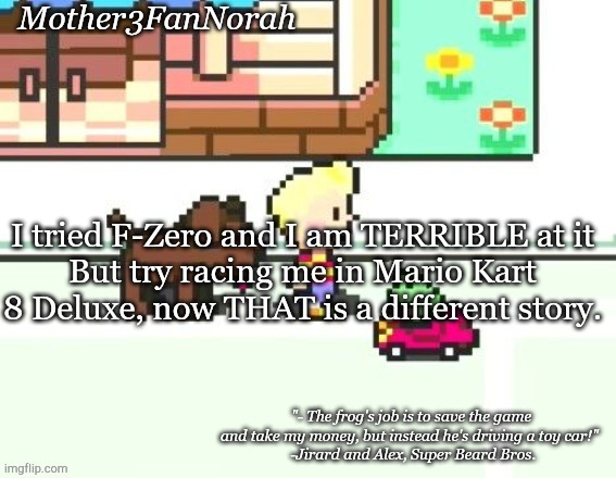xD | I tried F-Zero and I am TERRIBLE at it
But try racing me in Mario Kart 8 Deluxe, now THAT is a different story. | image tagged in norah's frog car template | made w/ Imgflip meme maker