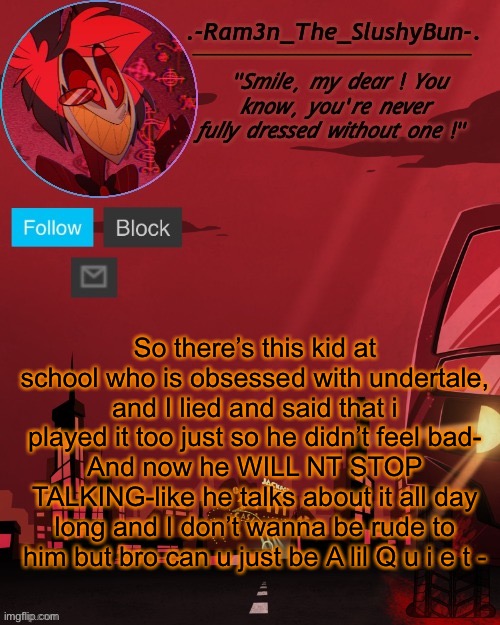 ;-; | So there’s this kid at school who is obsessed with undertale, and I lied and said that i played it too just so he didn’t feel bad-
And now he WILL NT STOP TALKING-like he talks about it all day long and I don’t wanna be rude to him but bro can u just be A lil Q u i e t - | image tagged in alastor temp thingie | made w/ Imgflip meme maker