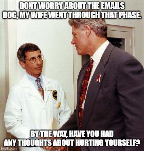 Clinton checking for Symptoms | DONT WORRY ABOUT THE EMAILS DOC, MY WIFE WENT THROUGH THAT PHASE. BY THE WAY, HAVE YOU HAD ANY THOUGHTS ABOUT HURTING YOURSELF? | image tagged in fauci clinton | made w/ Imgflip meme maker