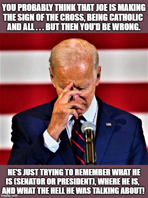 biden forgot | YOU PROBABLY THINK THAT JOE IS MAKING
THE SIGN OF THE CROSS, BEING CATHOLIC 
AND ALL . . . BUT THEN YOU'D BE WRONG. HE'S JUST TRYING TO REMEMBER WHAT HE
IS (SENATOR OR PRESIDENT), WHERE HE IS,  
AND WHAT THE HELL HE WAS TALKING ABOUT! | image tagged in political humor,joe biden,forgetful old man,catholic,president,remember | made w/ Imgflip meme maker