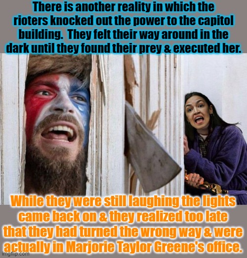 He who lives by the sword... | There is another reality in which the rioters knocked out the power to the capitol building.  They felt their way around in the
dark until they found their prey & executed her. While they were still laughing the lights
came back on & they realized too late
that they had turned the wrong way & were
actually in Marjorie Taylor Greene's office. | image tagged in q shaman aoc,traitors,assassination,confusion,violence is never the answer | made w/ Imgflip meme maker