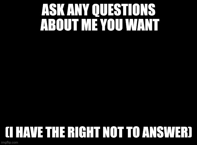 blank black | ASK ANY QUESTIONS  ABOUT ME YOU WANT; (I HAVE THE RIGHT NOT TO ANSWER) | image tagged in blank black | made w/ Imgflip meme maker