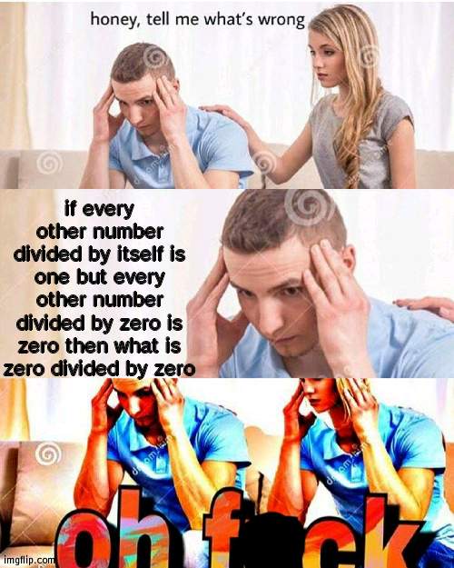 o h  f * c k | if every other number divided by itself is one but every other number divided by zero is zero then what is zero divided by zero | image tagged in honey whats wrong | made w/ Imgflip meme maker