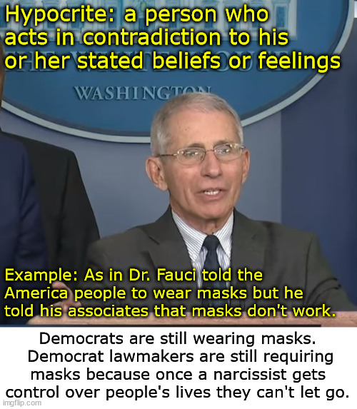 Masks were useless. | Hypocrite: a person who acts in contradiction to his or her stated beliefs or feelings; Example: As in Dr. Fauci told the America people to wear masks but he told his associates that masks don't work. Democrats are still wearing masks.  Democrat lawmakers are still requiring masks because once a narcissist gets control over people's lives they can't let go. | image tagged in dr fauci,masks,hypocrite | made w/ Imgflip meme maker