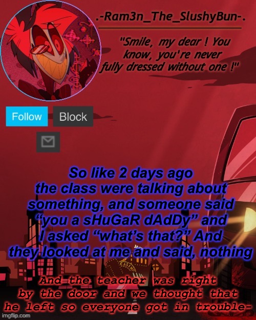 I still dunno | So like 2 days ago the class were talking about something, and someone said “you a sHuGaR dAdDy” and I asked “what’s that?” And they looked at me and said, nothing; And the teacher was right by the door and we thought that he left so everyone got in trouble- | image tagged in alastor temp thingie | made w/ Imgflip meme maker