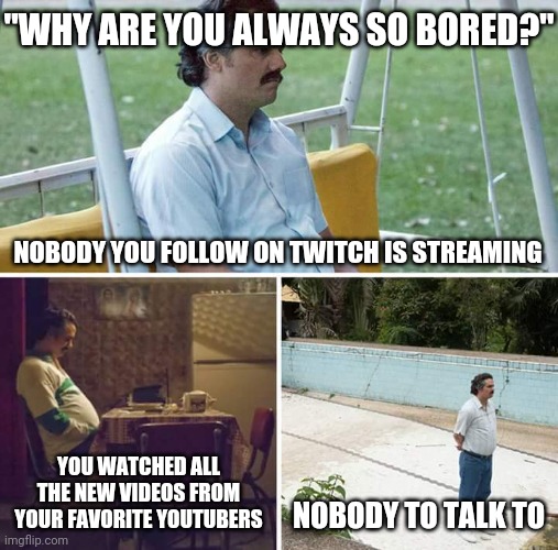 Sad Pablo Escobar | "WHY ARE YOU ALWAYS SO BORED?"; NOBODY YOU FOLLOW ON TWITCH IS STREAMING; YOU WATCHED ALL THE NEW VIDEOS FROM YOUR FAVORITE YOUTUBERS; NOBODY TO TALK TO | image tagged in memes,sad pablo escobar | made w/ Imgflip meme maker