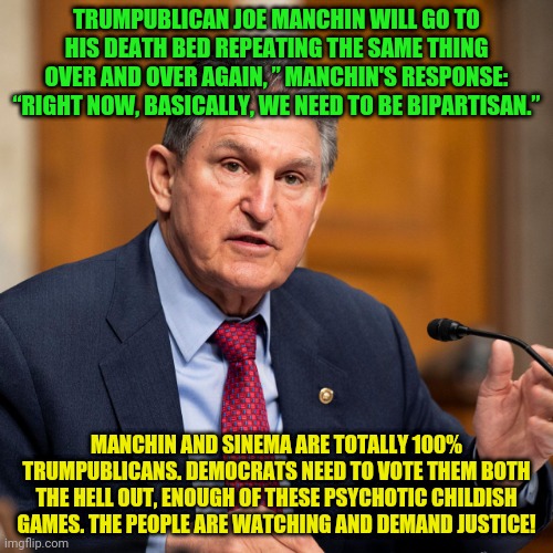 Joe Manchin | TRUMPUBLICAN JOE MANCHIN WILL GO TO HIS DEATH BED REPEATING THE SAME THING OVER AND OVER AGAIN, ” MANCHIN'S RESPONSE: “RIGHT NOW, BASICALLY, WE NEED TO BE BIPARTISAN.”; MANCHIN AND SINEMA ARE TOTALLY 100% TRUMPUBLICANS. DEMOCRATS NEED TO VOTE THEM BOTH THE HELL OUT, ENOUGH OF THESE PSYCHOTIC CHILDISH GAMES. THE PEOPLE ARE WATCHING AND DEMAND JUSTICE! | image tagged in joe manchin | made w/ Imgflip meme maker