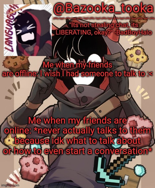I legit only have one friend that that I can just walk up to and start a conversation without being weird or awkward | Me when my friends are offline: I wish I had someone to talk to :<; Me when my friends are online: *never actually talks to them because idk what to talk about or how to even start a conversation* | image tagged in bazooka's new bbh template | made w/ Imgflip meme maker