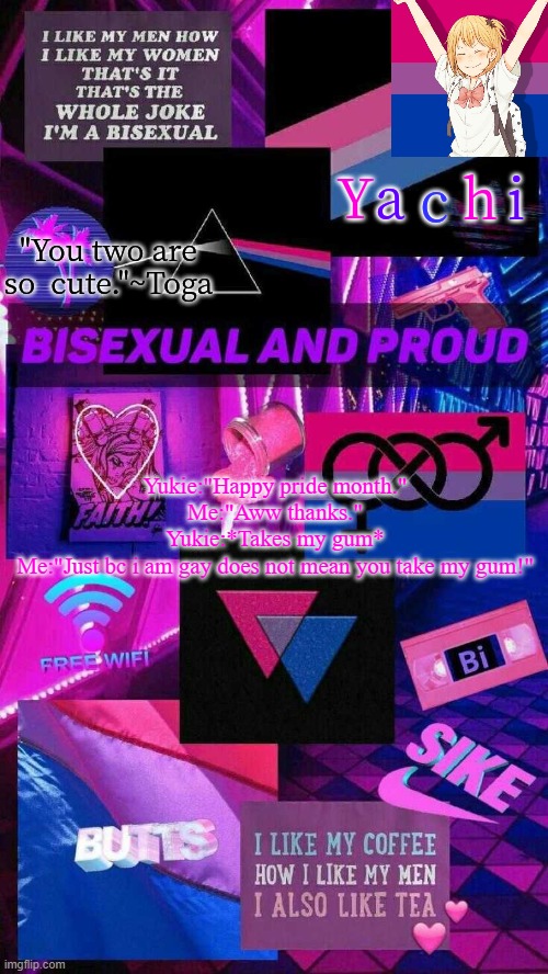 Yachis bi temp | Yukie:"Happy pride month."
Me:"Aww thanks."
Yukie:*Takes my gum*
Me:"Just bc i am gay does not mean you take my gum!" | image tagged in yachis bi temp | made w/ Imgflip meme maker