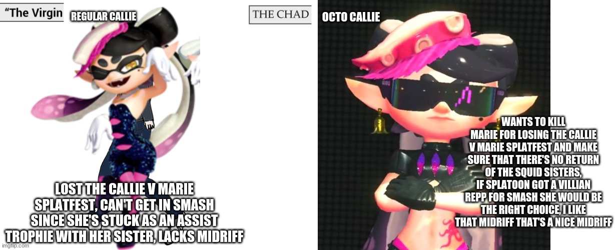 virgin regular callie v chad octo callie | REGULAR CALLIE; OCTO CALLIE; WANTS TO KILL MARIE FOR LOSING THE CALLIE V MARIE SPLATFEST AND MAKE SURE THAT THERE'S NO RETURN OF THE SQUID SISTERS, IF SPLATOON GOT A VILLIAN REPP FOR SMASH SHE WOULD BE THE RIGHT CHOICE, I LIKE THAT MIDRIFF THAT'S A NICE MIDRIFF; LOST THE CALLIE V MARIE SPLATFEST, CAN'T GET IN SMASH SINCE SHE'S STUCK AS AN ASSIST TROPHIE WITH HER SISTER, LACKS MIDRIFF | image tagged in virgin and chad,splatoon | made w/ Imgflip meme maker