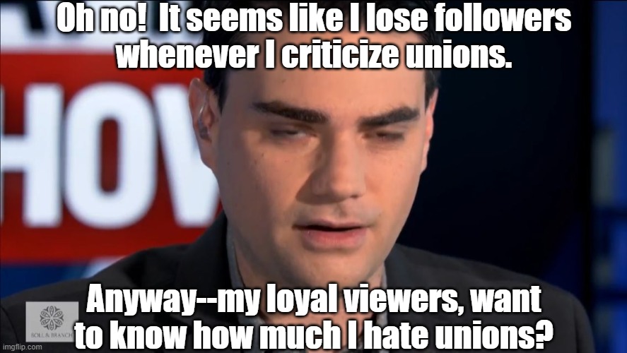 He's getting lots of irate comments on Facebook | Oh no!  It seems like I lose followers
whenever I criticize unions. Anyway--my loyal viewers, want
to know how much I hate unions? | image tagged in ben shapiro,union,dw sign won't stop me because i can't read | made w/ Imgflip meme maker