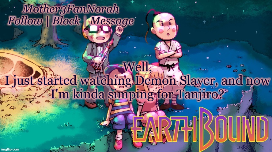 :/ | Well,
I just started watching Demon Slayer, and now I'm kinda simping for Tanjiro? | image tagged in norah's new earthbound template | made w/ Imgflip meme maker