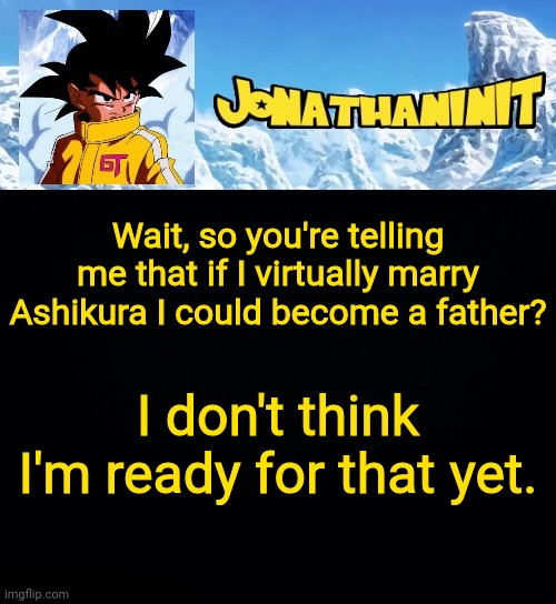 too much responsibility | Wait, so you're telling me that if I virtually marry Ashikura I could become a father? I don't think I'm ready for that yet. | image tagged in jonathaninit gt | made w/ Imgflip meme maker