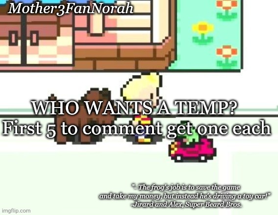 :D | WHO WANTS A TEMP? 
First 5 to comment get one each | image tagged in norah's frog car template | made w/ Imgflip meme maker