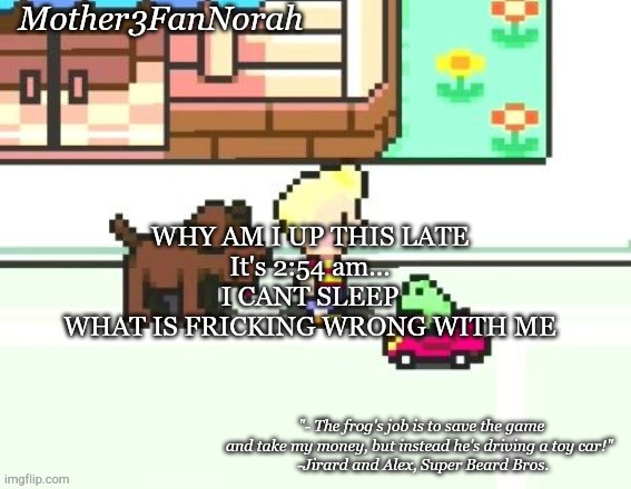 .__. | WHY AM I UP THIS LATE
It's 2:54 am...
I CANT SLEEP
WHAT IS FRICKING WRONG WITH ME | image tagged in norah's frog car template | made w/ Imgflip meme maker