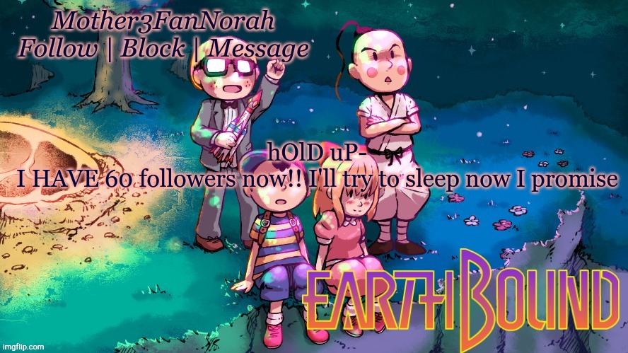 :D | hOlD uP-
I HAVE 60 followers now!! I'll try to sleep now I promise | image tagged in norah's new earthbound template | made w/ Imgflip meme maker