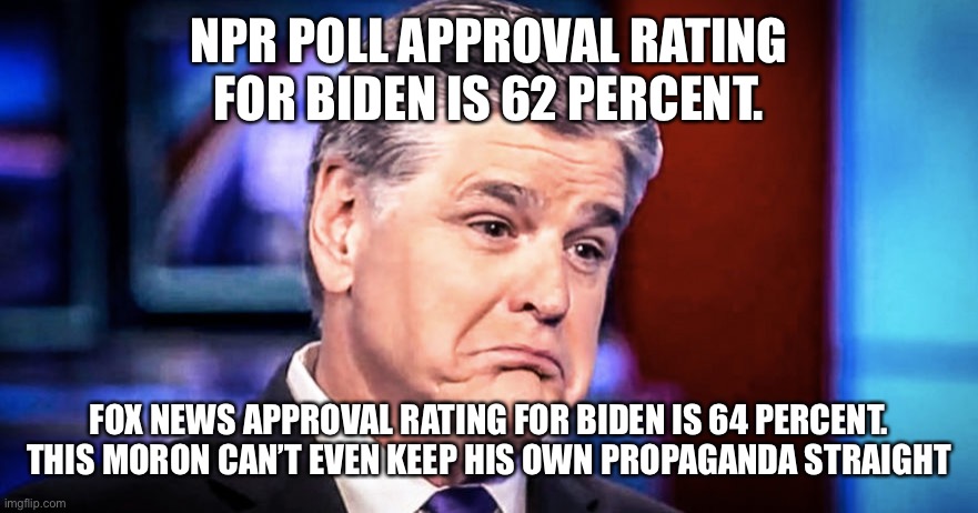 Sean Hannity | NPR POLL APPROVAL RATING FOR BIDEN IS 62 PERCENT. FOX NEWS APPROVAL RATING FOR BIDEN IS 64 PERCENT.  THIS MORON CAN’T EVEN KEEP HIS OWN PROPAGANDA STRAIGHT | image tagged in sean hannity | made w/ Imgflip meme maker